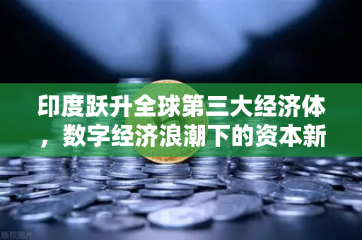 印度跃升全球第三大经济体，数字经济浪潮下的资本新风口与欧易交易所官网的机遇