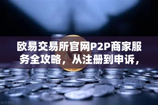 欧易交易所官网P2P商家服务全攻略，从注册到申诉，一篇讲透