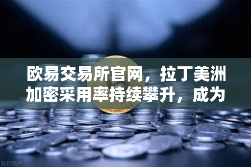 欧易交易所官网，拉丁美洲加密采用率持续攀升，成为对抗本国货币贬值新利器