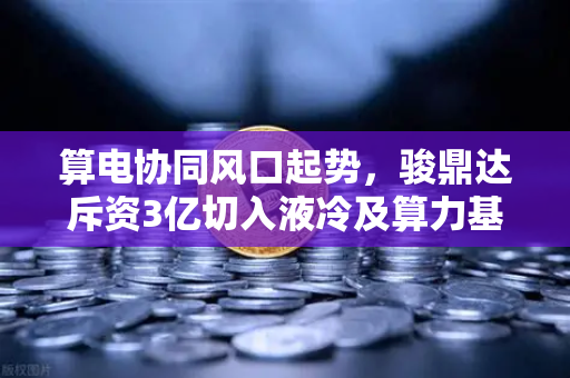 算电协同风口起势，骏鼎达斥资3亿切入液冷及算力基建