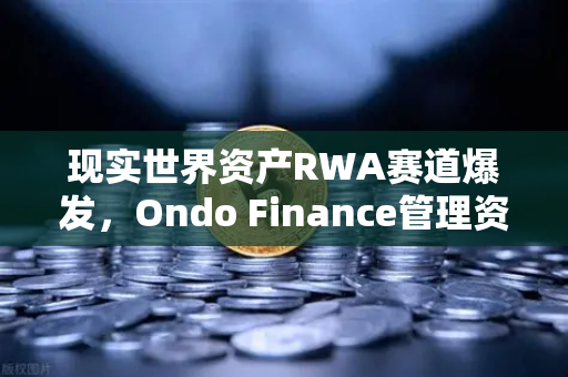 现实世界资产RWA赛道爆发，Ondo Finance管理资产规模突破5亿，欧易交易所布局新蓝海