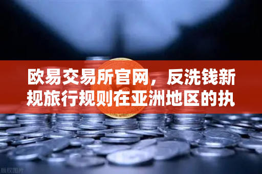 欧易交易所官网，反洗钱新规旅行规则在亚洲地区的执行全景解读