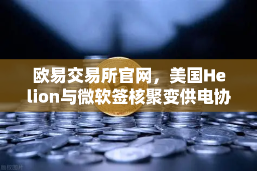 欧易交易所官网，美国Helion与微软签核聚变供电协议，能源革命或引爆加密市场新机遇