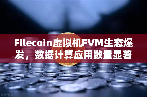 Filecoin虚拟机FVM生态爆发，数据计算应用数量显著增加，欧易交易所官网助力Web3存储新纪元
