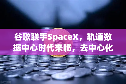 谷歌联手SpaceX，轨道数据中心时代来临，去中心化存储迎来爆发契机