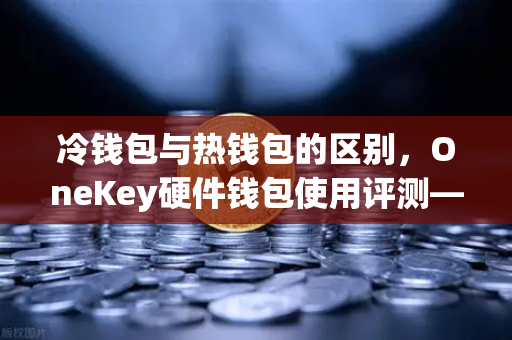 冷钱包与热钱包的区别，OneKey硬件钱包使用评测—欧易交易所安全存储指南