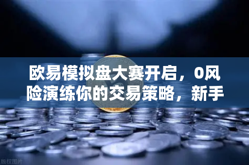 欧易模拟盘大赛开启，0风险演练你的交易策略，新手也能轻松上手