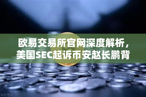 欧易交易所官网深度解析，美国SEC起诉币安赵长鹏背后交易所安全选择指南