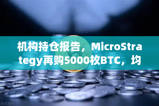 机构持仓报告，MicroStrategy再购5000枚BTC，均价成本上移，加密市场风向标何在？