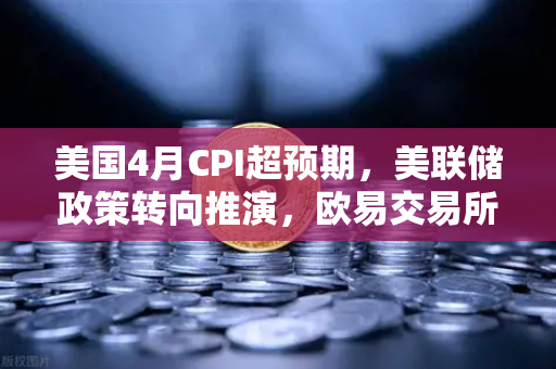 美国4月CPI超预期，美联储政策转向推演，欧易交易所官网深度解析