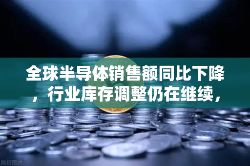 全球半导体销售额同比下降，行业库存调整仍在继续，欧易交易所视角的深度解析-第1张图片-欧易交易所