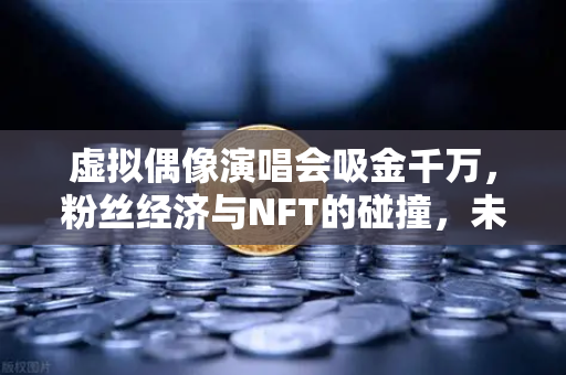 虚拟偶像演唱会吸金千万，粉丝经济与NFT的碰撞，未来娱乐的财富密码