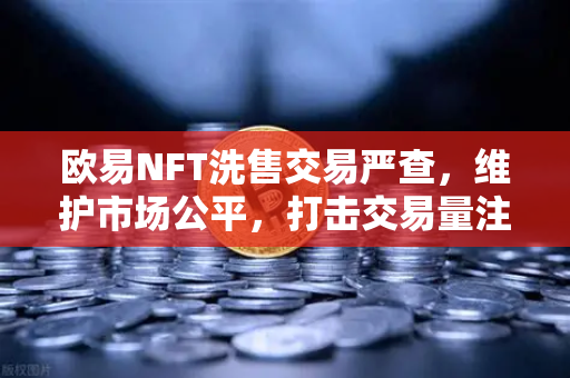 欧易NFT洗售交易严查，维护市场公平，打击交易量注水行为