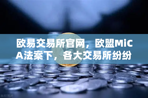 欧易交易所官网，欧盟MiCA法案下，各大交易所纷纷下架隐私币以保合规