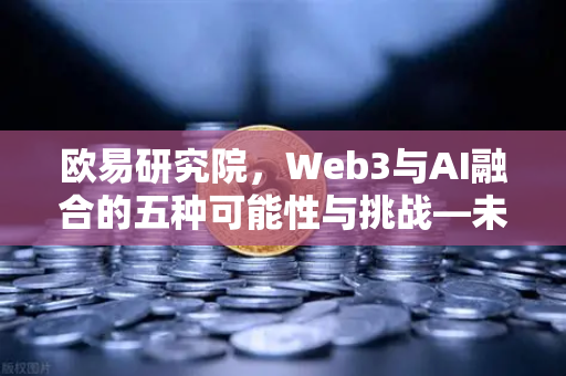 欧易研究院，Web3与AI融合的五种可能性与挑战—未来已来，你准备好了吗？