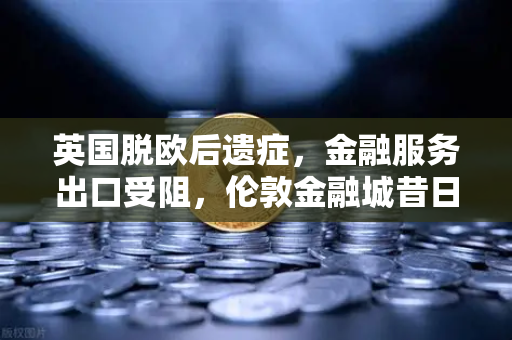 英国脱欧后遗症，金融服务出口受阻，伦敦金融城昔日荣光面临挑战