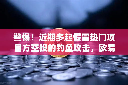 警惕！近期多起假冒热门项目方空投的钓鱼攻击，欧易交易所官网教你如何避坑