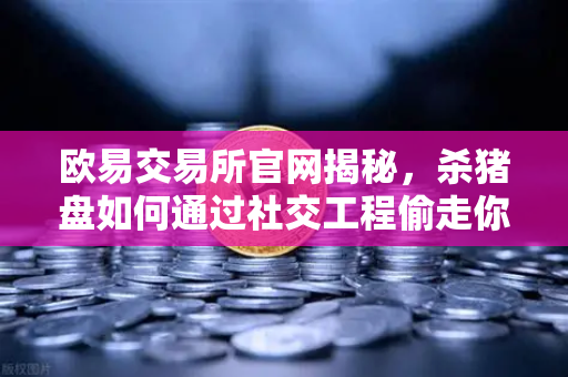 欧易交易所官网揭秘，杀猪盘如何通过社交工程偷走你的钱？