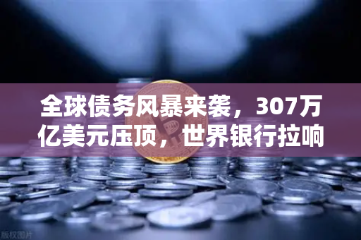 全球债务风暴来袭，307万亿美元压顶，世界银行拉响红色警报