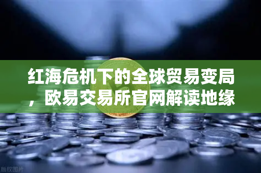 红海危机下的全球贸易变局，欧易交易所官网解读地缘政治风险与航运成本飙升