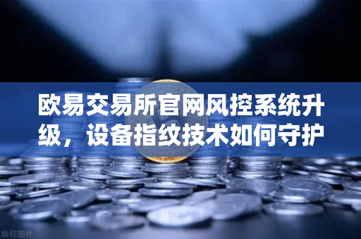 欧易交易所官网风控系统升级，设备指纹技术如何守护你的资产安全？