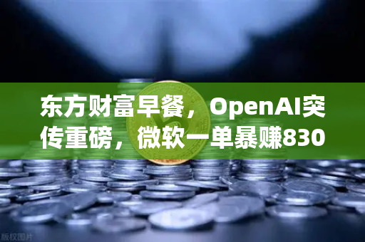 东方财富早餐，OpenAI突传重磅，微软一单暴赚8300亿—数字资产新时代悄然来临