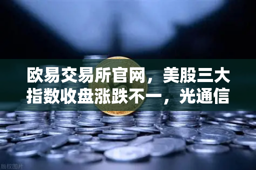 欧易交易所官网，美股三大指数收盘涨跌不一，光通信、芯片板块回调如何传导加密科技股？