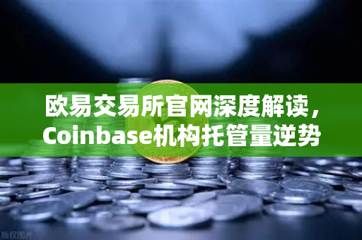 欧易交易所官网深度解读，Coinbase机构托管量逆势增长，长线信心犹在
