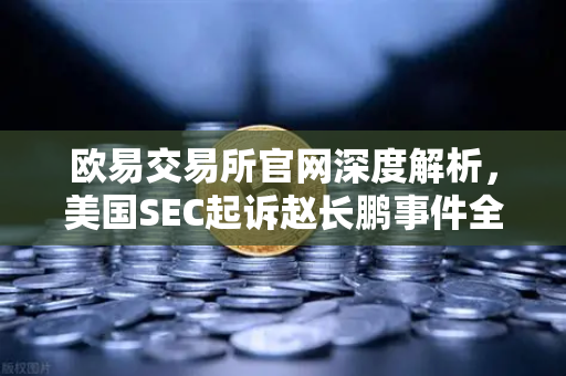 欧易交易所官网深度解析，美国SEC起诉赵长鹏事件全梳理
