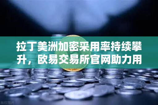 拉丁美洲加密采用率持续攀升，欧易交易所官网助力用户对抗本国货币贬值