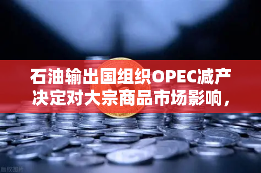石油输出国组织OPEC减产决定对大宗商品市场影响，投资者如何把握机遇？