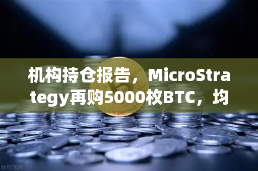 机构持仓报告，MicroStrategy再购5000枚BTC，均价成本上移—加密市场风向标再亮绿灯