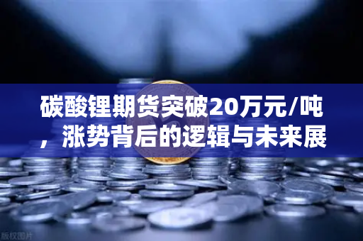 碳酸锂期货突破20万元/吨，涨势背后的逻辑与未来展望
