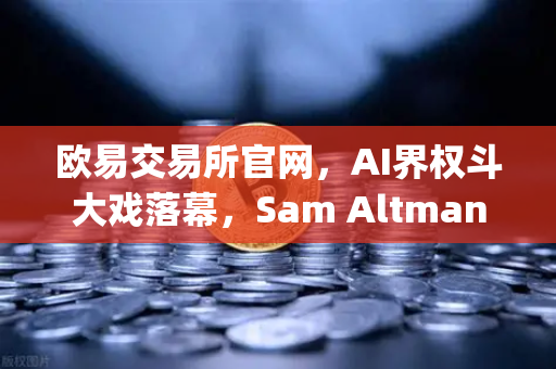 欧易交易所官网，AI界权斗大戏落幕，Sam Altman回归OpenAI背后的博弈与启示