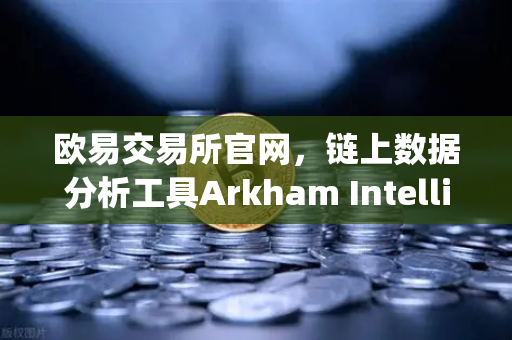 欧易交易所官网，链上数据分析工具Arkham Intelligence教程—可视化追踪资金流向全攻略