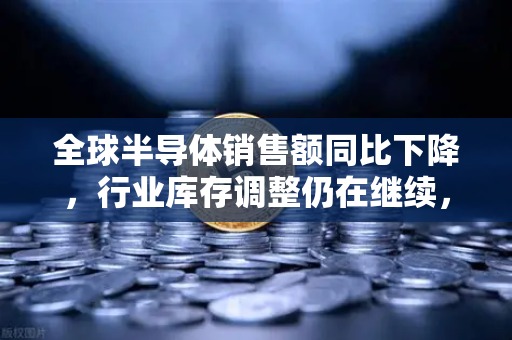 全球半导体销售额同比下降，行业库存调整仍在继续，市场寒冬何时回暖？