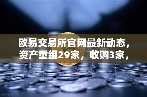 欧易交易所官网最新动态，资产重组29家，收购3家，质押6家引发市场热议