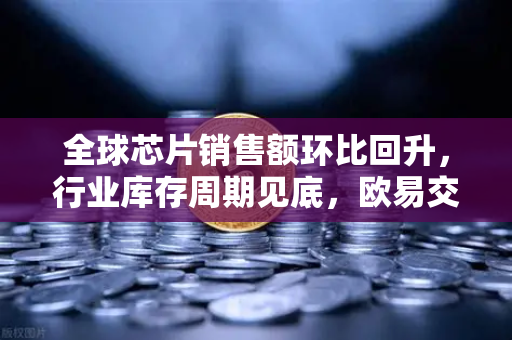 全球芯片销售额环比回升，行业库存周期见底，欧易交易所官网深度解析