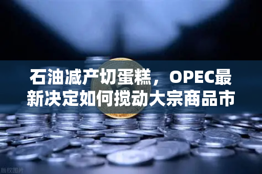 石油减产切蛋糕，OPEC最新决定如何搅动大宗商品市场？投资者必读的避险手册