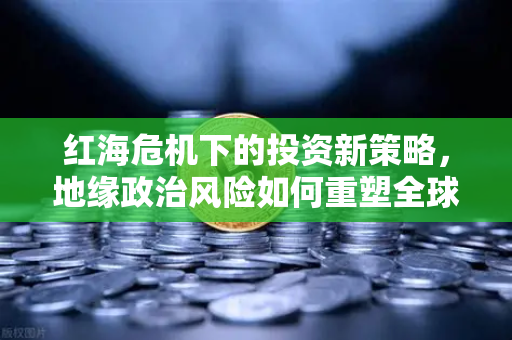 红海危机下的投资新策略，地缘政治风险如何重塑全球航运格局