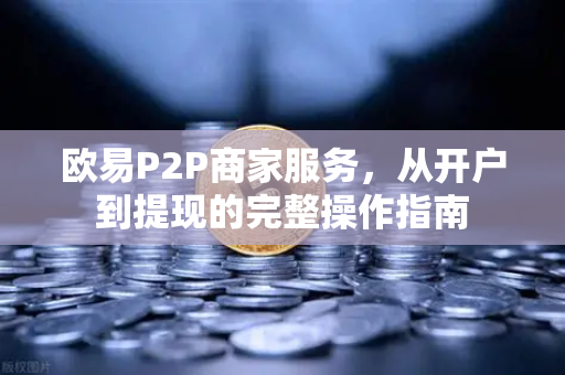 欧易P2P商家服务，从开户到提现的完整操作指南