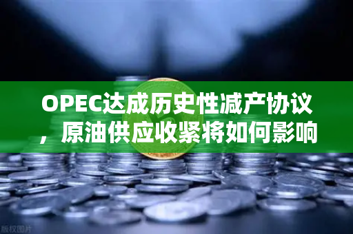 OPEC达成历史性减产协议，原油供应收紧将如何影响全球市场？
