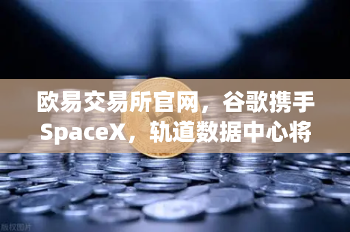 欧易交易所官网，谷歌携手SpaceX，轨道数据中心将如何改写加密交易未来？-第1张图片-欧易交易所