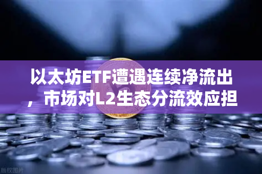 以太坊ETF遭遇连续净流出，市场对L2生态分流效应担忧加剧
