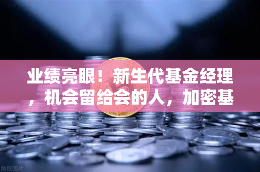 业绩亮眼！新生代基金经理，机会留给会的人，加密基金表现如何？