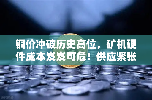 铜价冲破历史高位，矿机硬件成本岌岌可危！供应紧张如何影响你的挖矿收益？