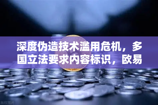 深度伪造技术滥用危机，多国立法要求内容标识，欧易交易所官网解读数字安全新防线
