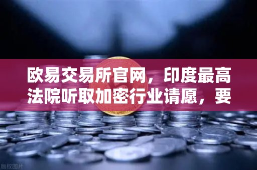 欧易交易所官网，印度最高法院听取加密行业请愿，要求撤销高额税收政策