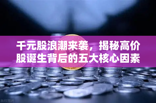千元股浪潮来袭，揭秘高价股诞生背后的五大核心因素，科技股造富效应全面解析