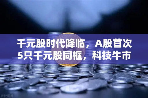 千元股时代降临，A股首次5只千元股同框，科技牛市的号角已经吹响？